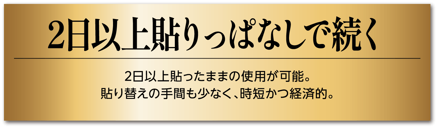 2日以上貼りっぱなしで続く 2日以上貼ったままの使用が可能。貼り替えの手間も少なく、時短かつ経済的。