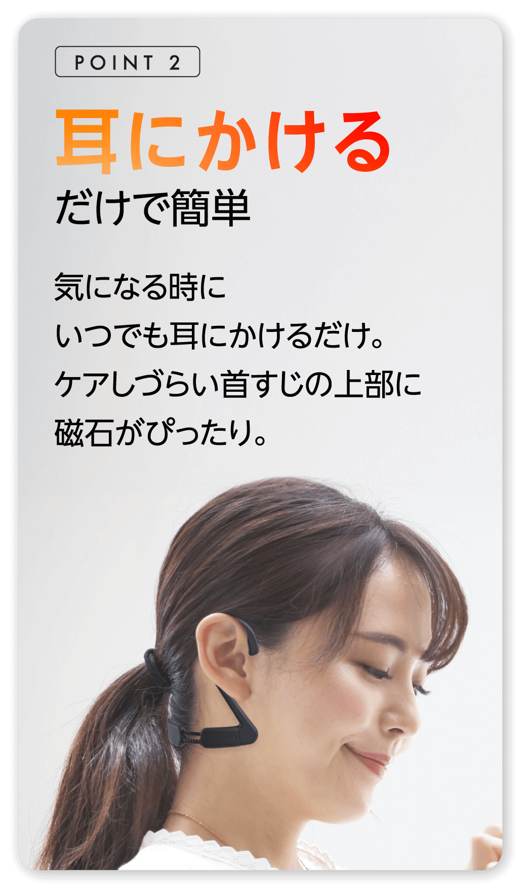 耳にかけるだけで簡単 気になる時にいつでも耳にかけるだけ。ケアしずらい首すじの上部に磁石がぴったり。